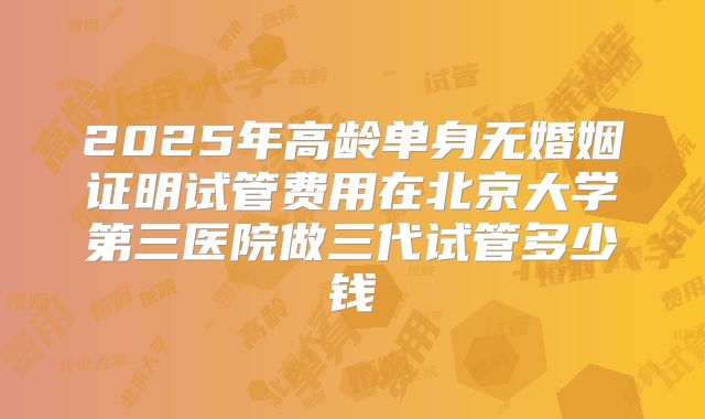 2025年高龄单身无婚姻证明试管费用在北京大学第三医院做三代试管多少钱