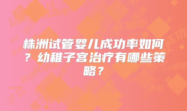 株洲试管婴儿成功率如何？幼稚子宫治疗有哪些策略？