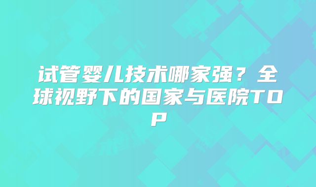 试管婴儿技术哪家强？全球视野下的国家与医院TOP
