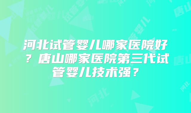 河北试管婴儿哪家医院好？唐山哪家医院第三代试管婴儿技术强？