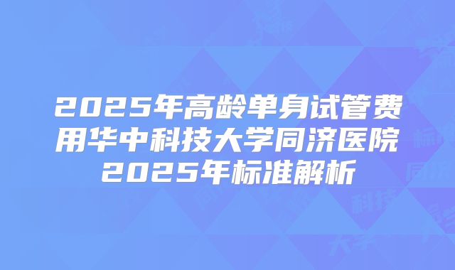 2025年高龄单身试管费用华中科技大学同济医院2025年标准解析