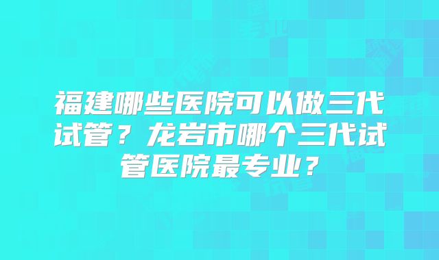 福建哪些医院可以做三代试管？龙岩市哪个三代试管医院最专业？