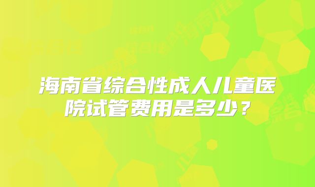 海南省综合性成人儿童医院试管费用是多少？