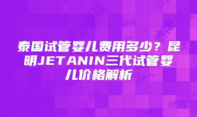 泰国试管婴儿费用多少？昆明JETANIN三代试管婴儿价格解析