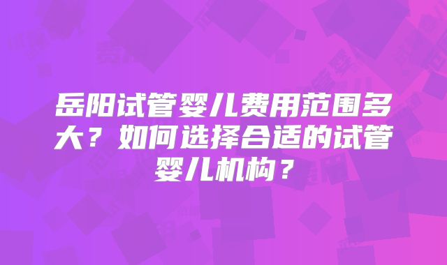 岳阳试管婴儿费用范围多大？如何选择合适的试管婴儿机构？