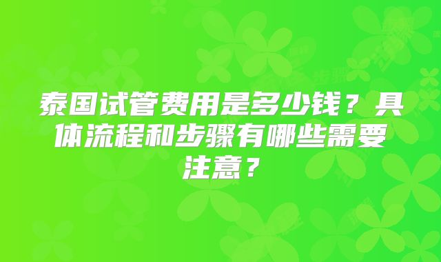 泰国试管费用是多少钱？具体流程和步骤有哪些需要注意？