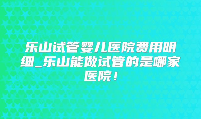 乐山试管婴儿医院费用明细_乐山能做试管的是哪家医院！