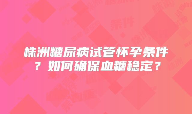 株洲糖尿病试管怀孕条件？如何确保血糖稳定？