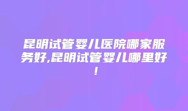 昆明试管婴儿医院哪家服务好,昆明试管婴儿哪里好！
