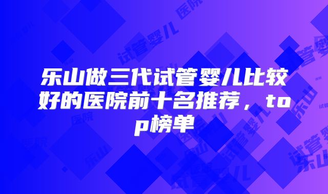 乐山做三代试管婴儿比较好的医院前十名推荐，top榜单