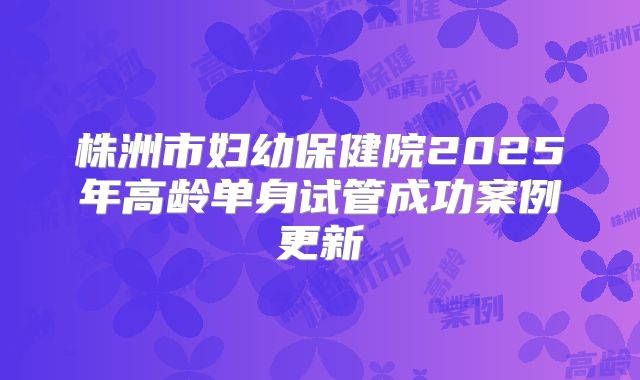 株洲市妇幼保健院2025年高龄单身试管成功案例更新