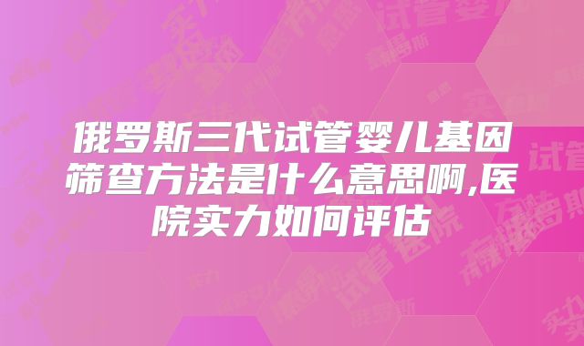俄罗斯三代试管婴儿基因筛查方法是什么意思啊,医院实力如何评估
