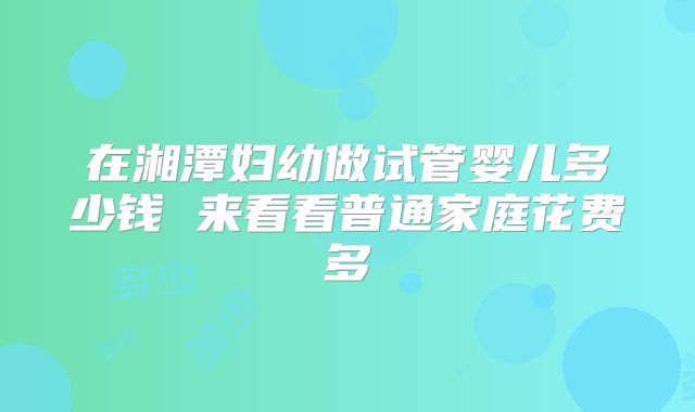 在湘潭妇幼做试管婴儿多少钱 来看看普通家庭花费多