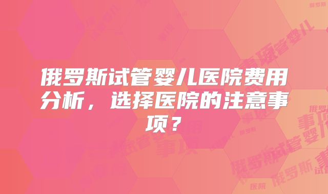俄罗斯试管婴儿医院费用分析，选择医院的注意事项？