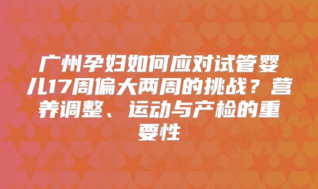 广州孕妇如何应对试管婴儿17周偏大两周的挑战?营养调整、运动与产检的重要性