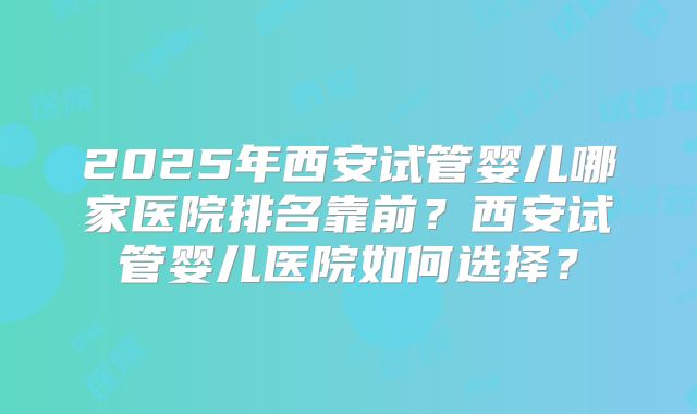 2025年西安试管婴儿哪家医院排名靠前？西安试管婴儿医院如何选择？
