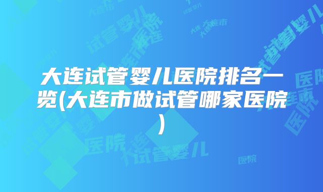 大连试管婴儿医院排名一览(大连市做试管哪家医院)
