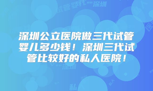 深圳公立医院做三代试管婴儿多少钱！深圳三代试管比较好的私人医院！