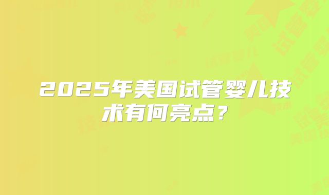 2025年美国试管婴儿技术有何亮点？