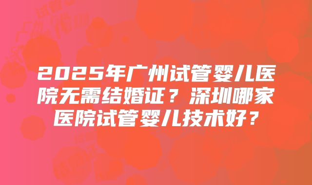 2025年广州试管婴儿医院无需结婚证？深圳哪家医院试管婴儿技术好？