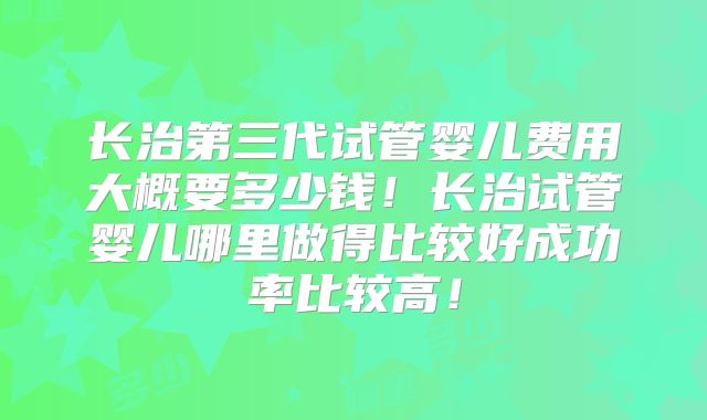 长治第三代试管婴儿费用大概要多少钱!长治试管婴儿哪里做得比较好成功率比较高!