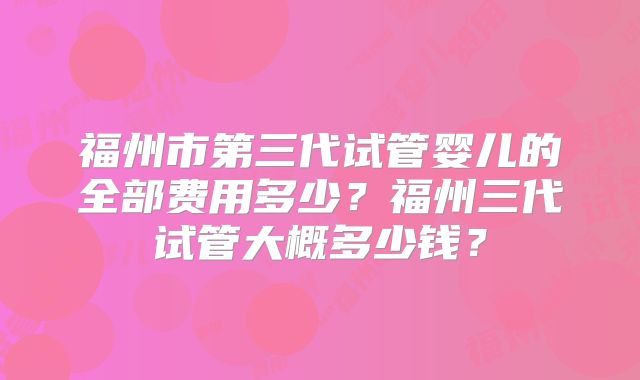 福州市第三代试管婴儿的全部费用多少？福州三代试管大概多少钱？