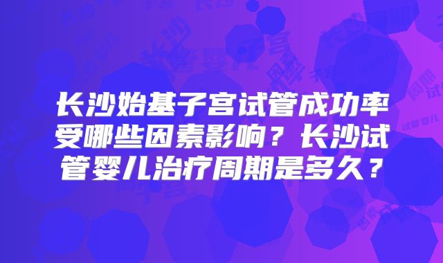长沙始基子宫试管成功率受哪些因素影响？长沙试管婴儿治疗周期是多久？