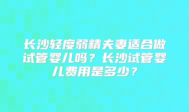 长沙轻度弱精夫妻适合做试管婴儿吗？长沙试管婴儿费用是多少？