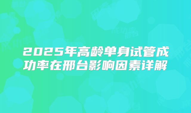 2025年高龄单身试管成功率在邢台影响因素详解