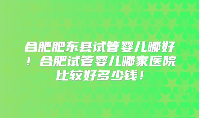 合肥肥东县试管婴儿哪好！合肥试管婴儿哪家医院比较好多少钱！