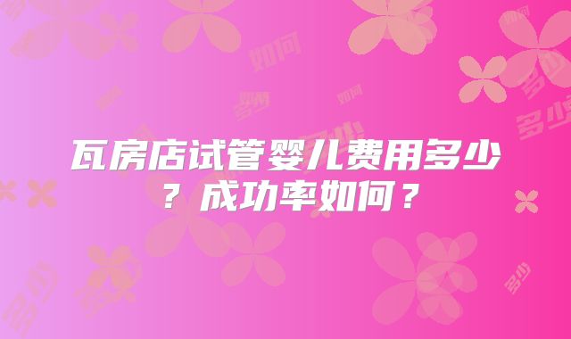 瓦房店试管婴儿费用多少？成功率如何？