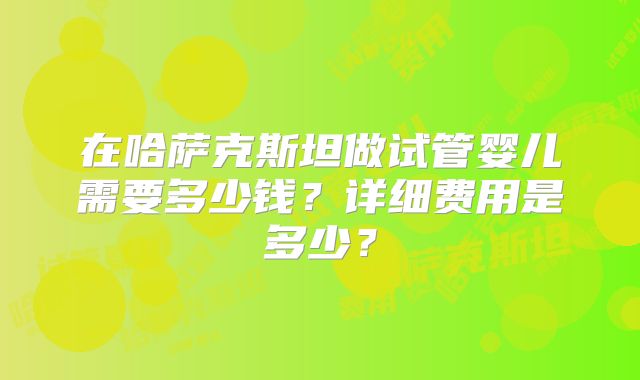 在哈萨克斯坦做试管婴儿需要多少钱？详细费用是多少？
