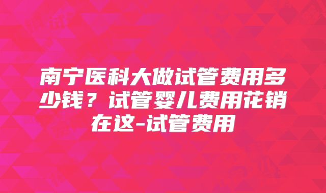 南宁医科大做试管费用多少钱？试管婴儿费用花销在这-试管费用