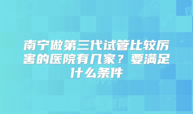 南宁做第三代试管比较厉害的医院有几家?要满足什么条件