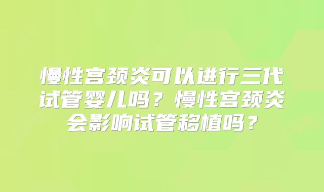 慢性宫颈炎可以进行三代试管婴儿吗？慢性宫颈炎会影响试管移植吗？
