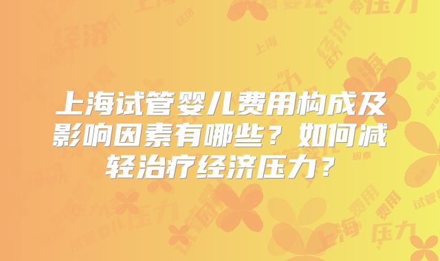 上海试管婴儿费用构成及影响因素有哪些?如何减轻治疗经济压力?