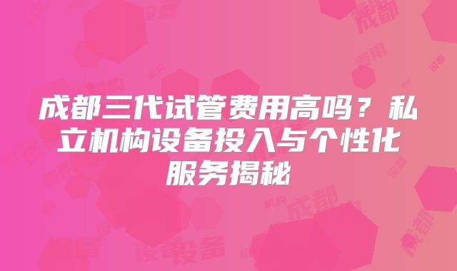 成都三代试管费用高吗？私立机构设备投入与个性化服务揭秘