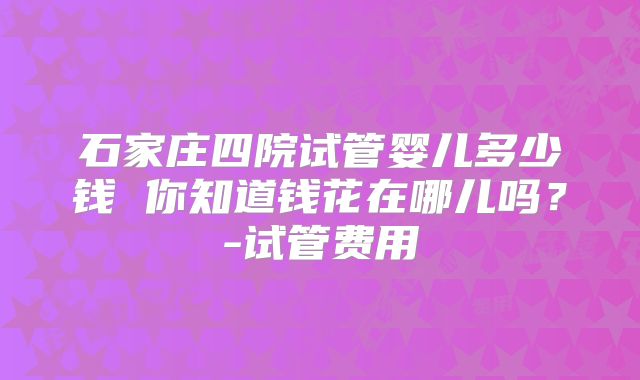 石家庄四院试管婴儿多少钱 你知道钱花在哪儿吗？-试管费用