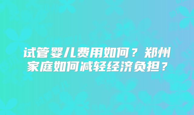 试管婴儿费用如何？郑州家庭如何减轻经济负担？