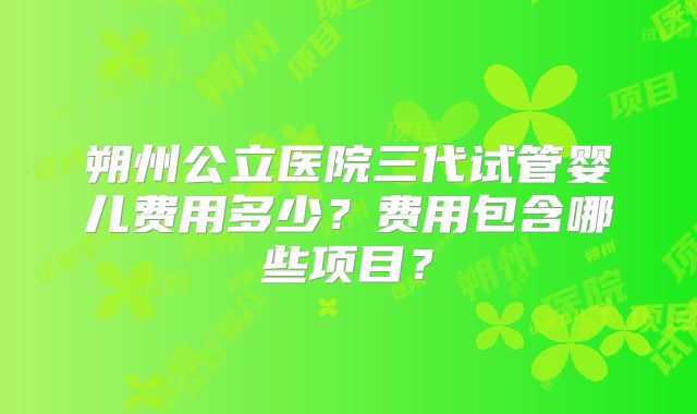 朔州公立医院三代试管婴儿费用多少？费用包含哪些项目？