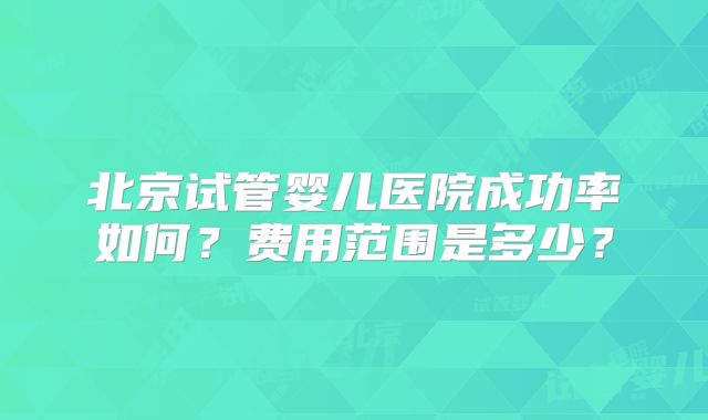 北京试管婴儿医院成功率如何？费用范围是多少？