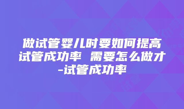 做试管婴儿时要如何提高试管成功率 需要怎么做才-试管成功率