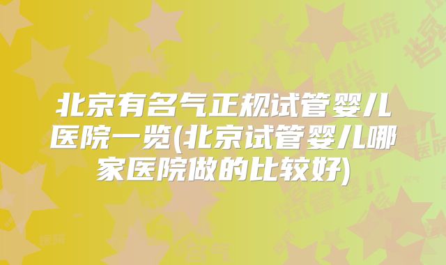 北京有名气正规试管婴儿医院一览(北京试管婴儿哪家医院做的比较好)