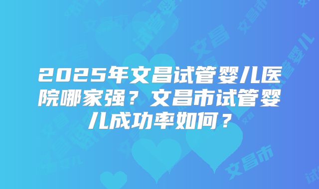 2025年文昌试管婴儿医院哪家强？文昌市试管婴儿成功率如何？