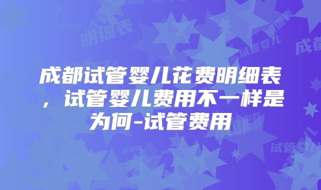 成都试管婴儿花费明细表，试管婴儿费用不一样是为何-试管费用