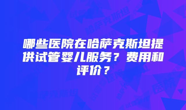 哪些医院在哈萨克斯坦提供试管婴儿服务？费用和评价？
