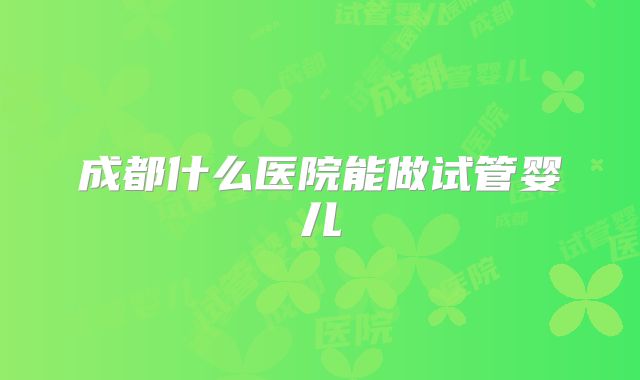 成都什么医院能做试管婴儿