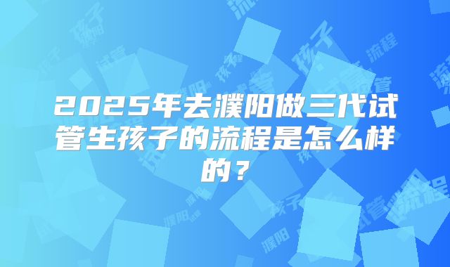 2025年去濮阳做三代试管生孩子的流程是怎么样的?