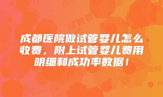 成都医院做试管婴儿怎么收费，附上试管婴儿费用明细和成功率数据！