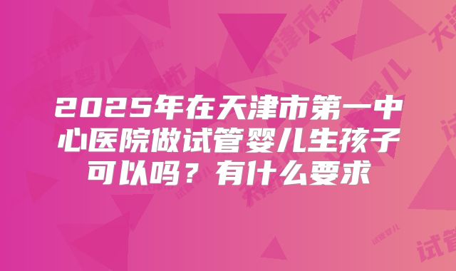 2025年在天津市第一中心医院做试管婴儿生孩子可以吗？有什么要求